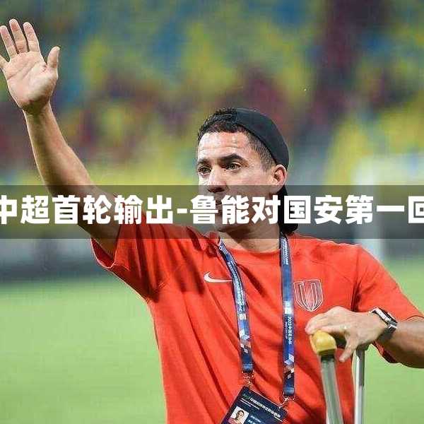 鲁能国安中超首轮输出-鲁能对国安第一回合裁判