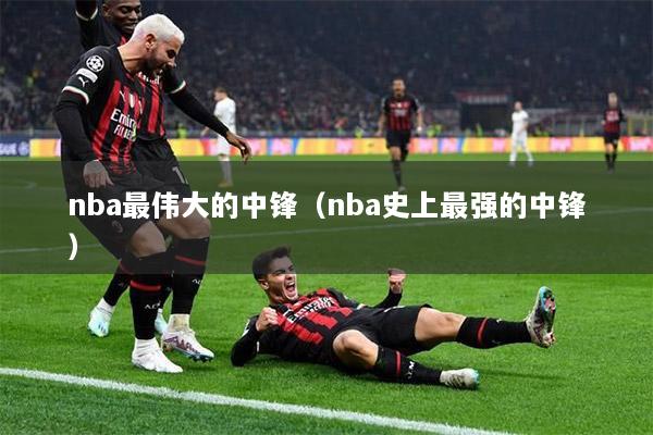 nba最伟大的中锋（nba史上最强的中锋）
