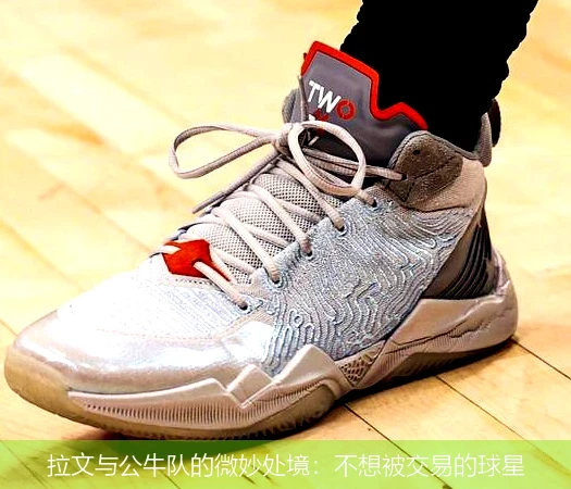 拉文与公牛队的微妙处境：不想被交易的球星