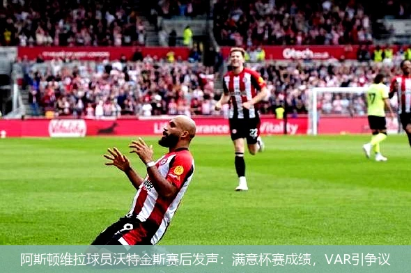 阿斯顿维拉球员沃特金斯赛后发声：满意杯赛成绩，VAR引争议