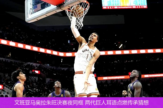 4月9日讯,文班亚马奥拉朱旺决赛夜同框 两代巨人耳语点燃传承猜想