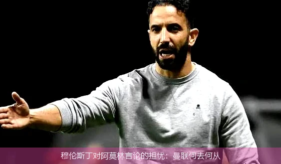穆伦斯丁对阿莫林言论的担忧:曼联何去何从